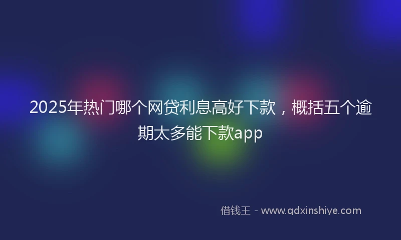 2025年热门哪个网贷利息高好下款，概括五个逾期太多能下款app