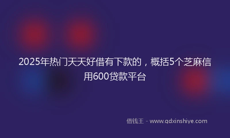 2025年热门天天好借有下款的，概括5个芝麻信用600贷款平台