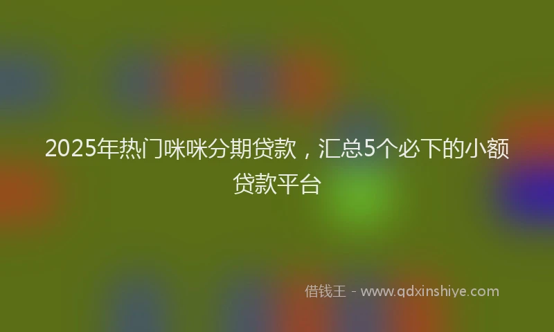 2025年热门咪咪分期贷款，汇总5个必下的小额贷款平台