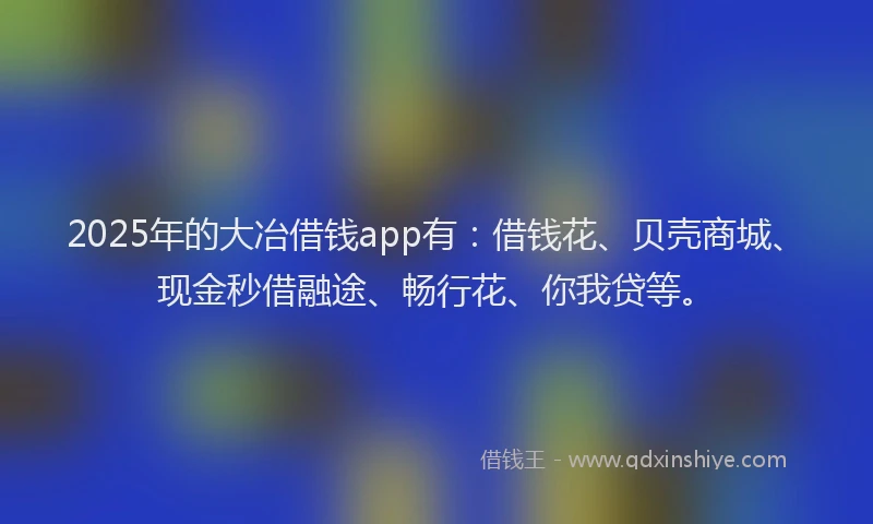 2025年的大冶借钱app有：借钱花、贝壳商城、现金秒借融途、畅行花、你我贷等。