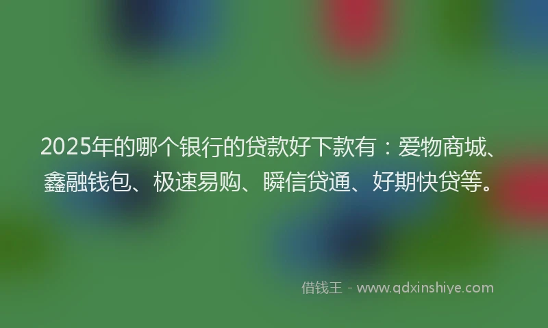 2025年的哪个银行的贷款好下款有：爱物商城、鑫融钱包、极速易购、瞬信贷通、好期快贷等。