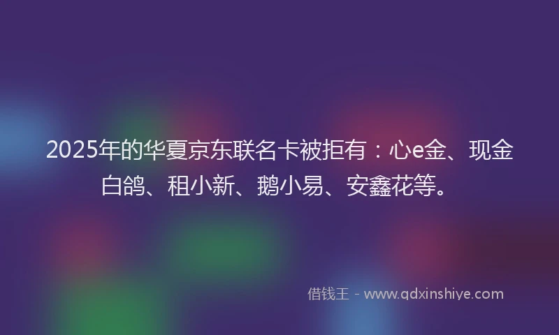 2025年的华夏京东联名卡被拒有：心e金、现金白鸽、租小新、鹅小易、安鑫花等。