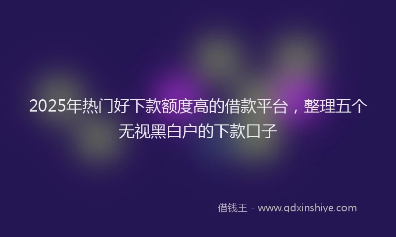 2025年热门好下款额度高的借款平台，整理五个无视黑白户的下款口子