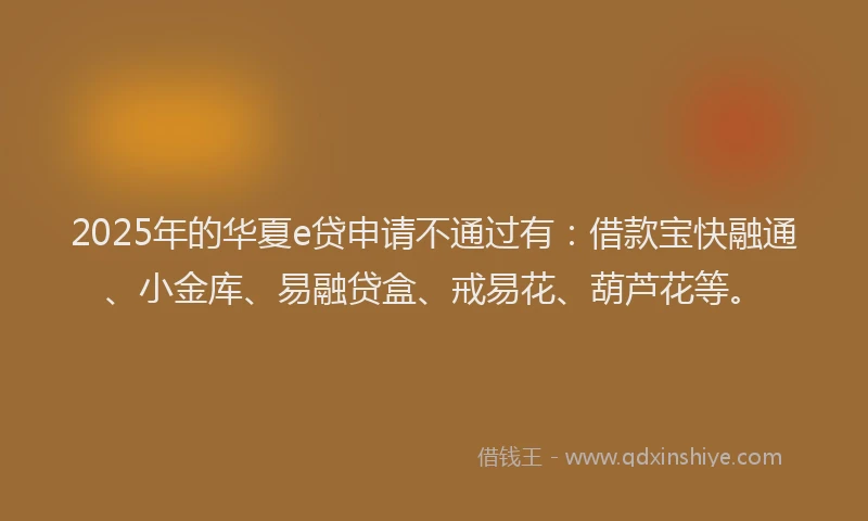 2025年的华夏e贷申请不通过有：借款宝快融通、小金库、易融贷盒、戒易花、葫芦花等。