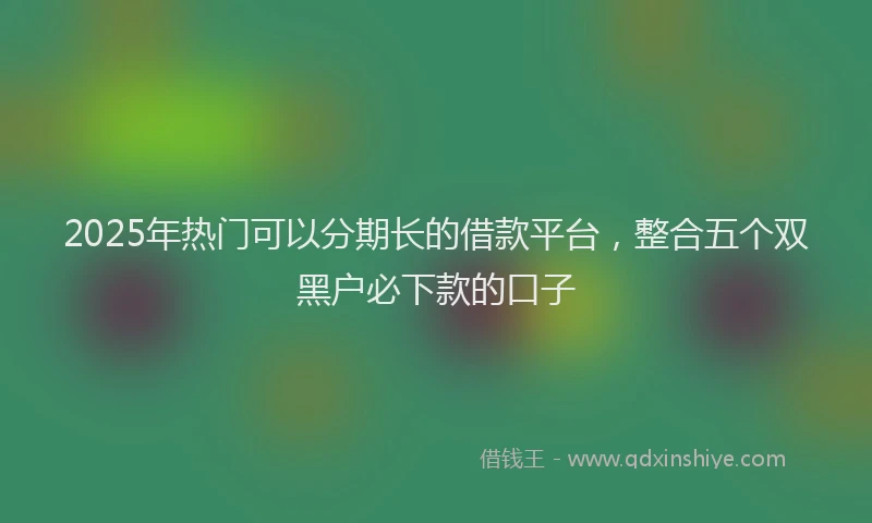 2025年热门可以分期长的借款平台，整合五个双黑户必下款的口子