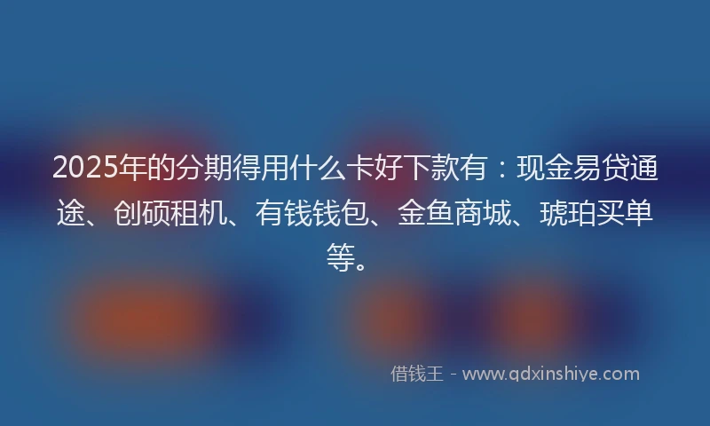 2025年的分期得用什么卡好下款有：现金易贷通途、创硕租机、有钱钱包、金鱼商城、琥珀买单等。