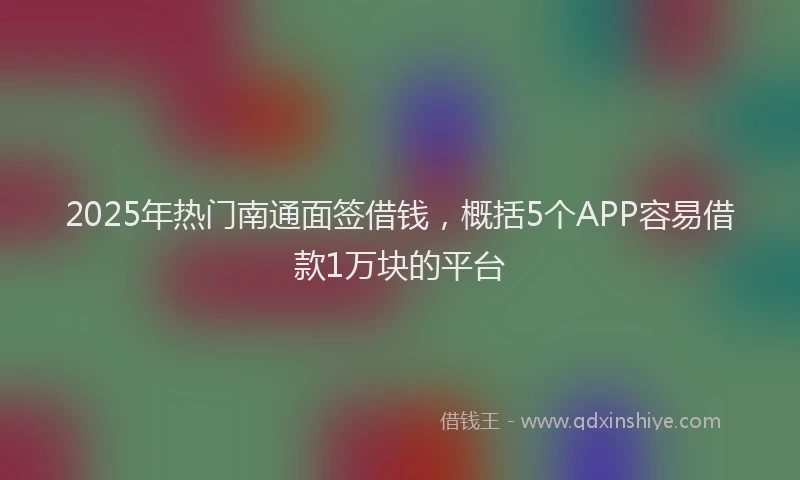 2025年热门南通面签借钱，概括5个APP容易借款1万块的平台