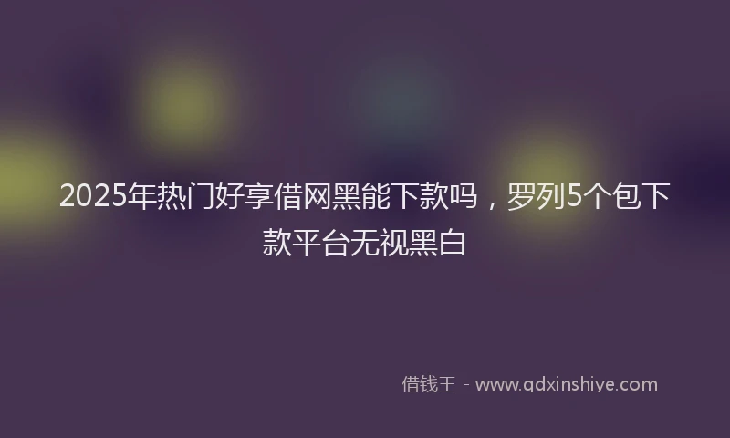 2025年热门好享借网黑能下款吗，罗列5个包下款平台无视黑白