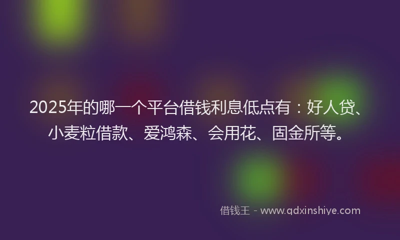 2025年的哪一个平台借钱利息低点有：好人贷、小麦粒借款、爱鸿森、会用花、固金所等。