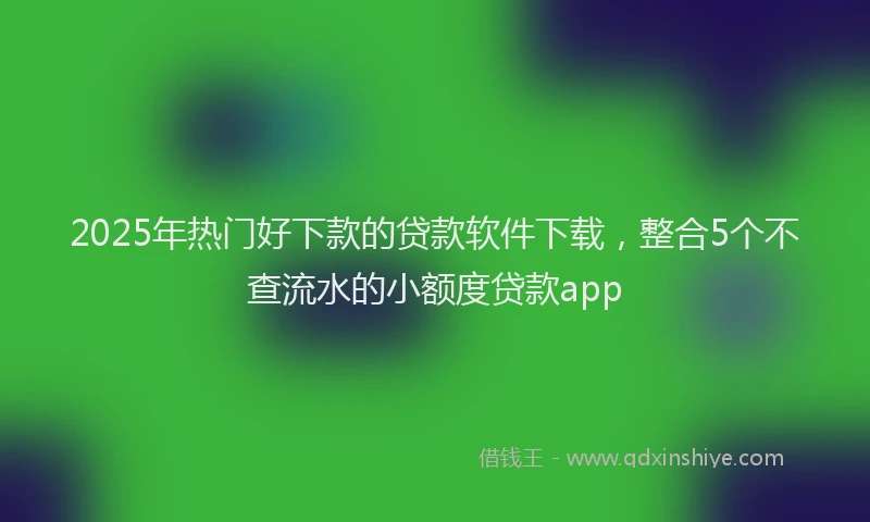 2025年热门好下款的贷款软件下载，整合5个不查流水的小额度贷款app