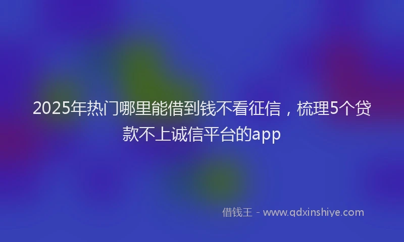 2025年热门哪里能借到钱不看征信，梳理5个贷款不上诚信平台的app
