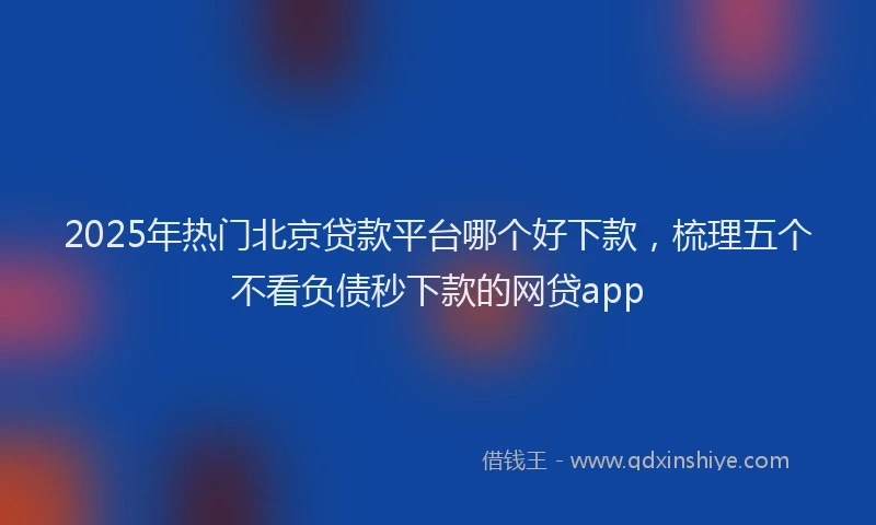 2025年热门北京贷款平台哪个好下款，梳理五个不看负债秒下款的网贷app