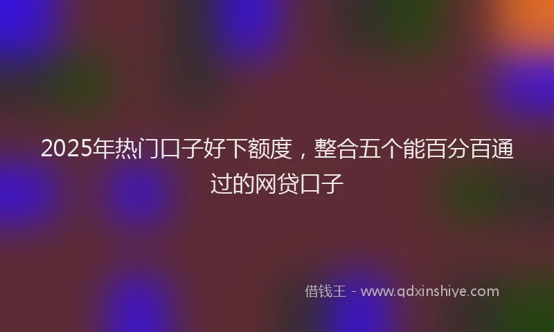 2025年热门口子好下额度，整合五个能百分百通过的网贷口子