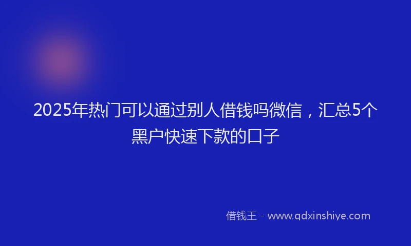 2025年热门可以通过别人借钱吗微信，汇总5个黑户快速下款的口子