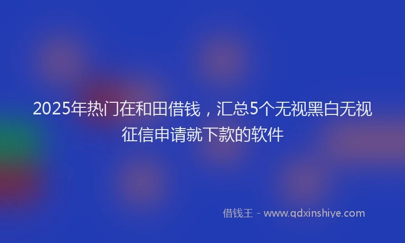 2025年热门在和田借钱，汇总5个无视黑白无视征信申请就下款的软件