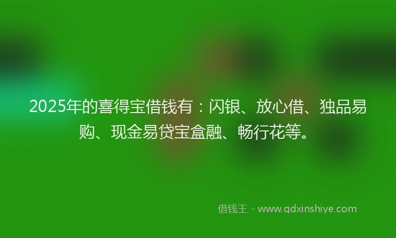 2025年的喜得宝借钱有：闪银、放心借、独品易购、现金易贷宝盒融、畅行花等。