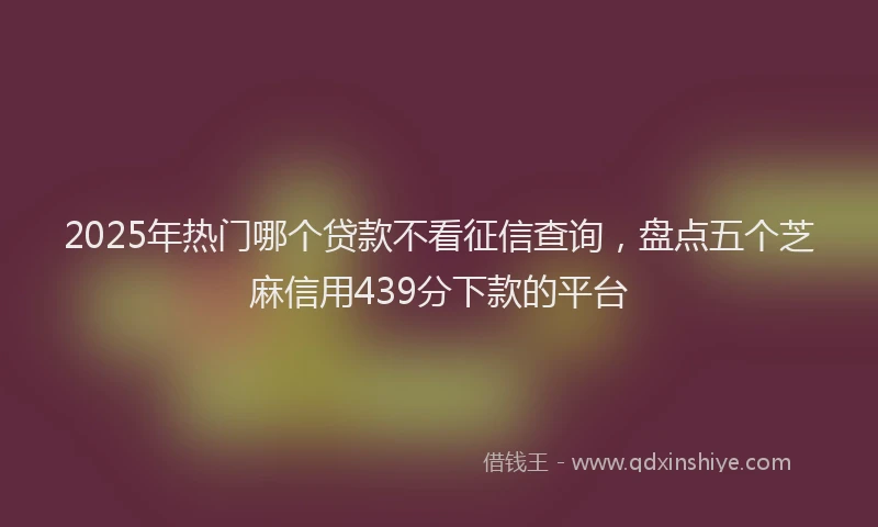 2025年热门哪个贷款不看征信查询，盘点五个芝麻信用439分下款的平台