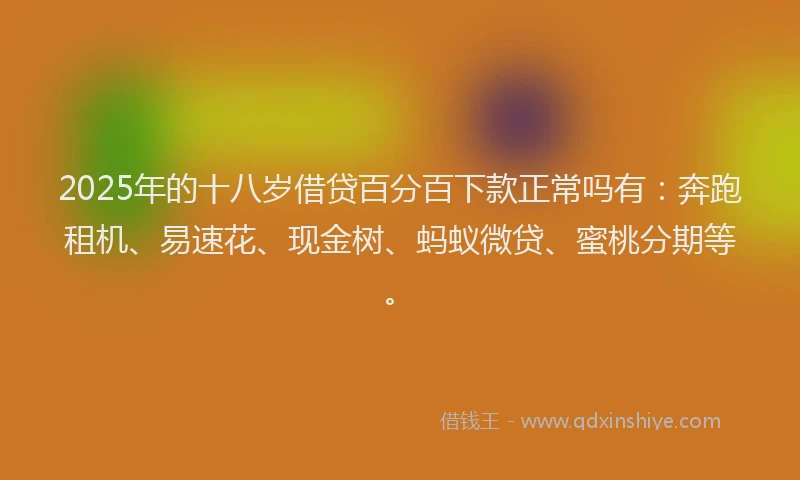 2025年的十八岁借贷百分百下款正常吗有：奔跑租机、易速花、现金树、蚂蚁微贷、蜜桃分期等。