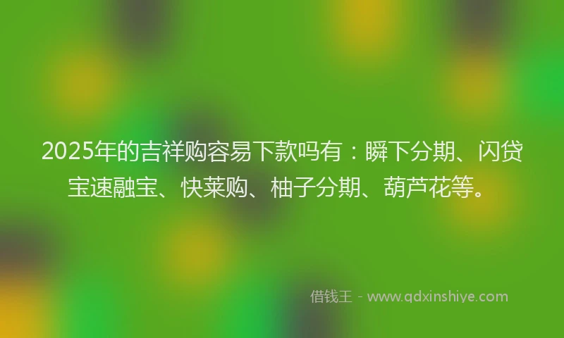 2025年的吉祥购容易下款吗有：瞬下分期、闪贷宝速融宝、快莱购、柚子分期、葫芦花等。
