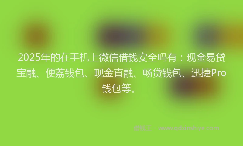 2025年的在手机上微信借钱安全吗有：现金易贷宝融、便荔钱包、现金直融、畅贷钱包、迅捷Pro钱包等。