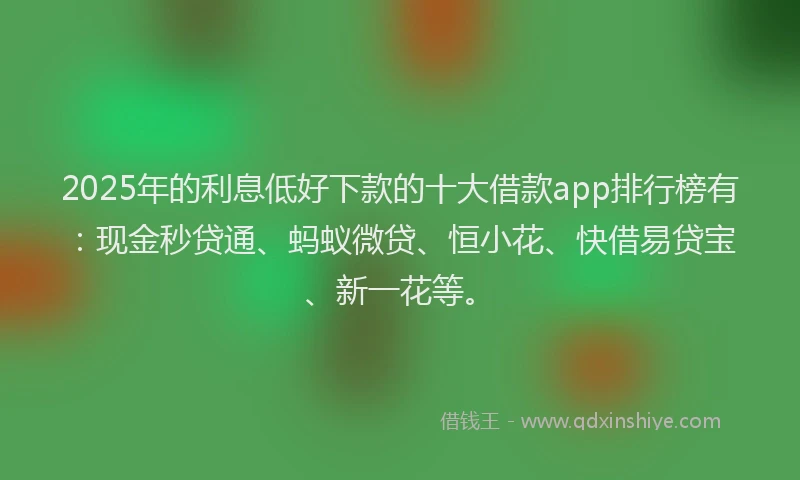 2025年的利息低好下款的十大借款app排行榜有：现金秒贷通、蚂蚁微贷、恒小花、快借易贷宝、新一花等。