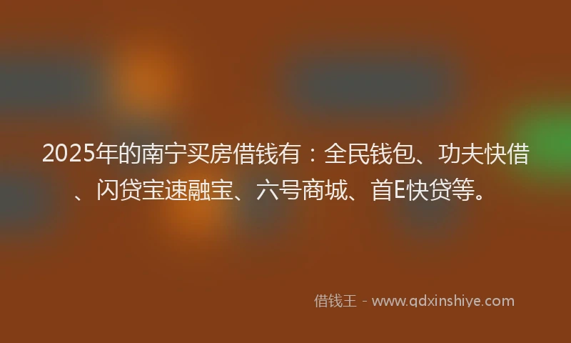 2025年的南宁买房借钱有：全民钱包、功夫快借、闪贷宝速融宝、六号商城、首E快贷等。