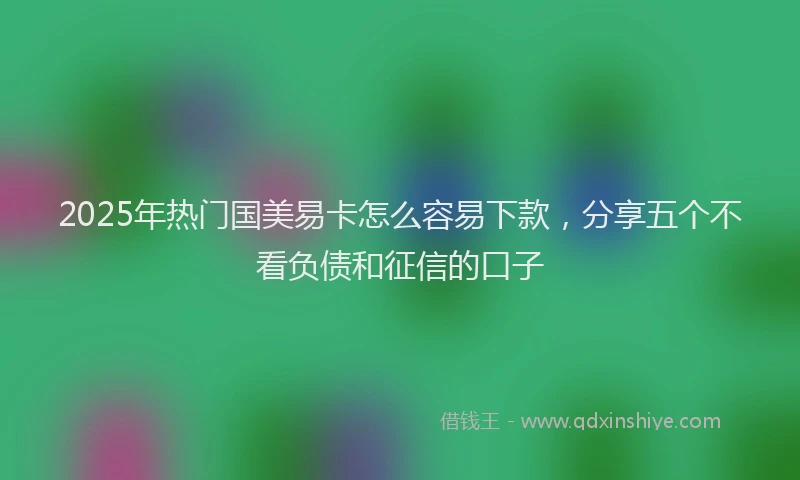 2025年热门国美易卡怎么容易下款，分享五个不看负债和征信的口子