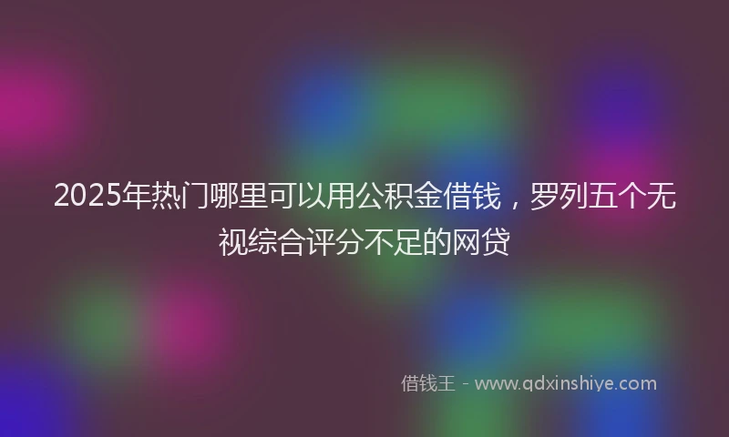 2025年热门哪里可以用公积金借钱，罗列五个无视综合评分不足的网贷