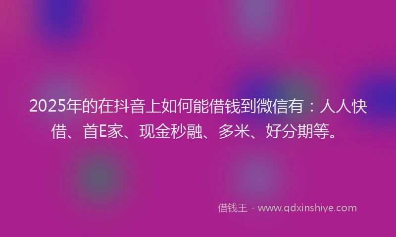 2025年的在抖音上如何能借钱到微信有：人人快借、首E家、现金秒融、多米、好分期等。