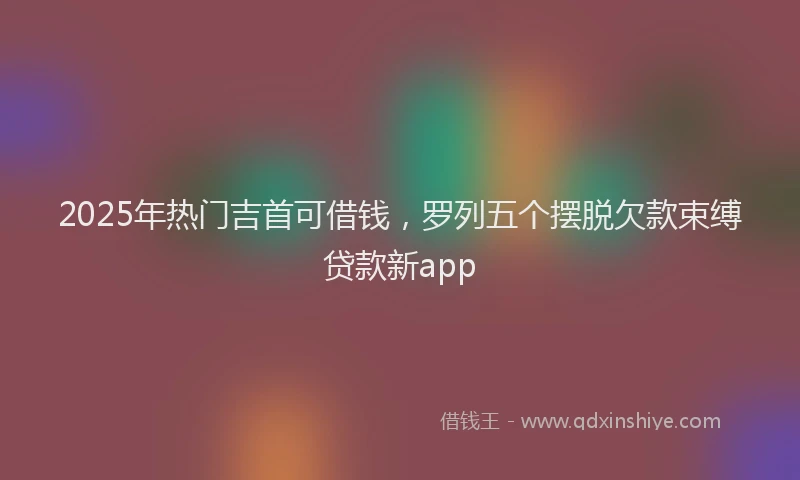 2025年热门吉首可借钱，罗列五个摆脱欠款束缚贷款新app