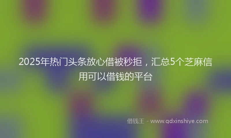 2025年热门头条放心借被秒拒，汇总5个芝麻信用可以借钱的平台