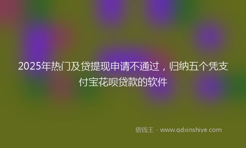 2025年热门及贷提现申请不通过，归纳五个凭支付宝花呗贷款的软件