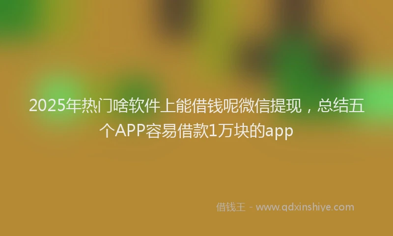 2025年热门啥软件上能借钱呢微信提现，总结五个APP容易借款1万块的app