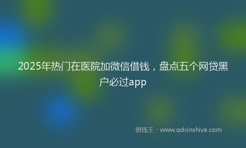 2025年热门在医院加微信借钱，盘点五个网贷黑户必过app