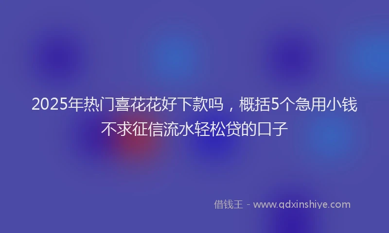 2025年热门喜花花好下款吗，概括5个急用小钱不求征信流水轻松贷的口子