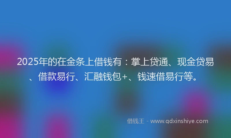 2025年的在金条上借钱有：掌上贷通、现金贷易、借款易行、汇融钱包+、钱速借易行等。