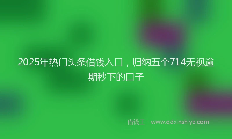 2025年热门头条借钱入口，归纳五个714无视逾期秒下的口子