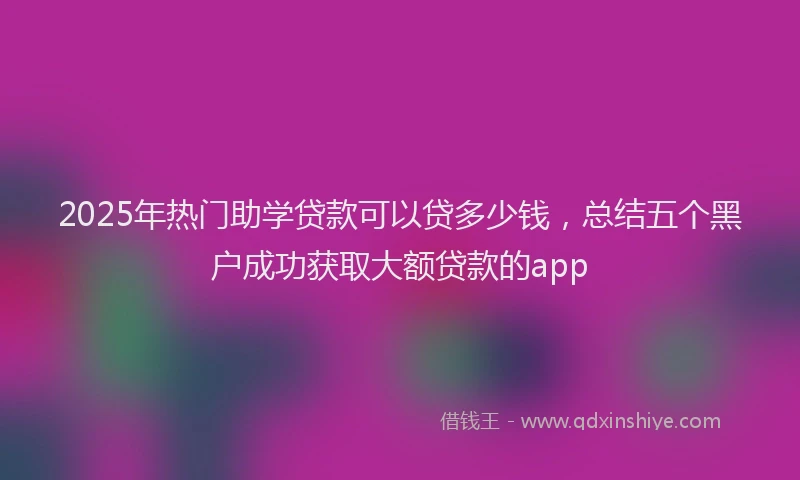 2025年热门助学贷款可以贷多少钱，总结五个黑户成功获取大额贷款的app
