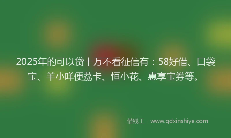 2025年的可以贷十万不看征信有：58好借、口袋宝、羊小咩便荔卡、恒小花、惠享宝券等。