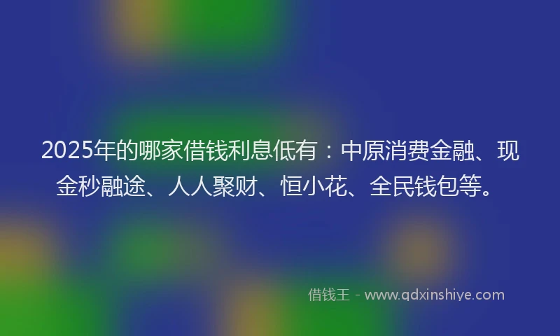 2025年的哪家借钱利息低有：中原消费金融、现金秒融途、人人聚财、恒小花、全民钱包等。