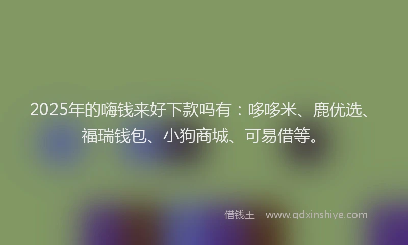 2025年的嗨钱来好下款吗有：哆哆米、鹿优选、福瑞钱包、小狗商城、可易借等。