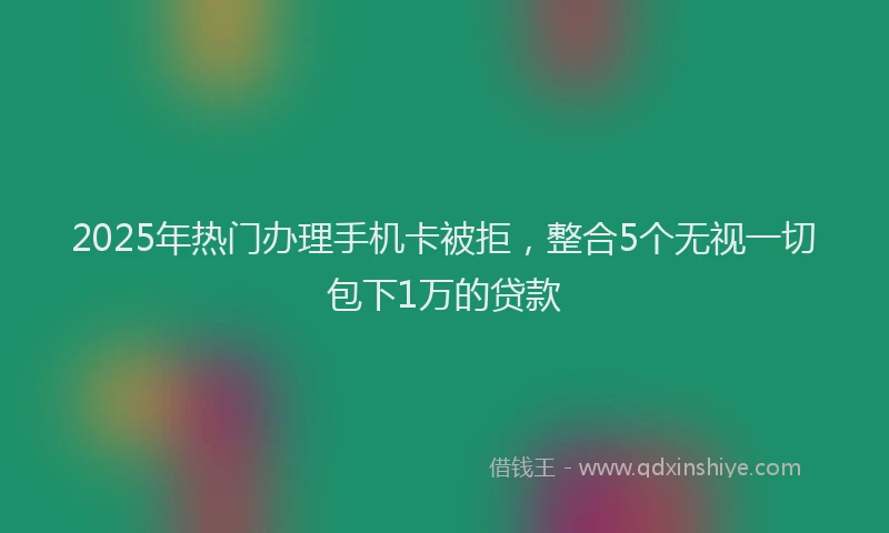 2025年热门办理手机卡被拒，整合5个无视一切包下1万的贷款