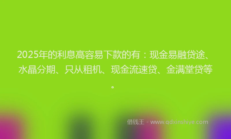 2025年的利息高容易下款的有：现金易融贷途、水晶分期、只从租机、现金流速贷、金满堂贷等。