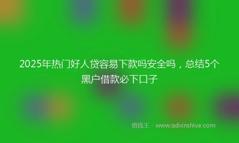 2025年热门好人贷容易下款吗安全吗，总结5个黑户借款必下口子