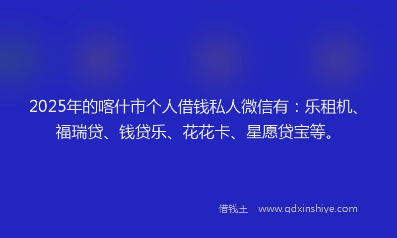2025年的喀什市个人借钱私人微信有：乐租机、福瑞贷、钱贷乐、花花卡、星愿贷宝等。