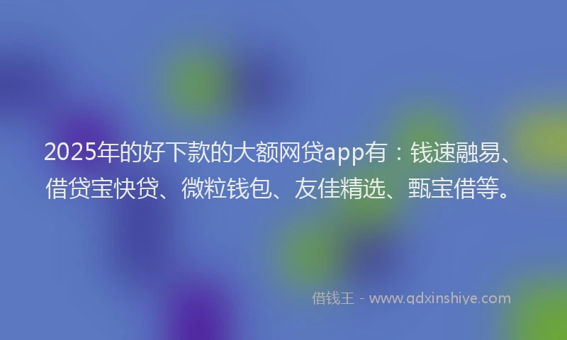 2025年的好下款的大额网贷app有：钱速融易、借贷宝快贷、微粒钱包、友佳精选、甄宝借等。