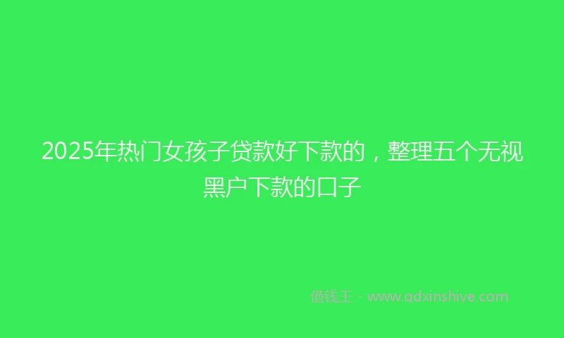 2025年热门女孩子贷款好下款的，整理五个无视黑户下款的口子