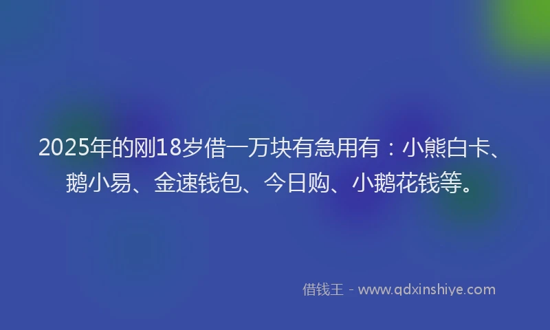 2025年的刚18岁借一万块有急用有：小熊白卡、鹅小易、金速钱包、今日购、小鹅花钱等。