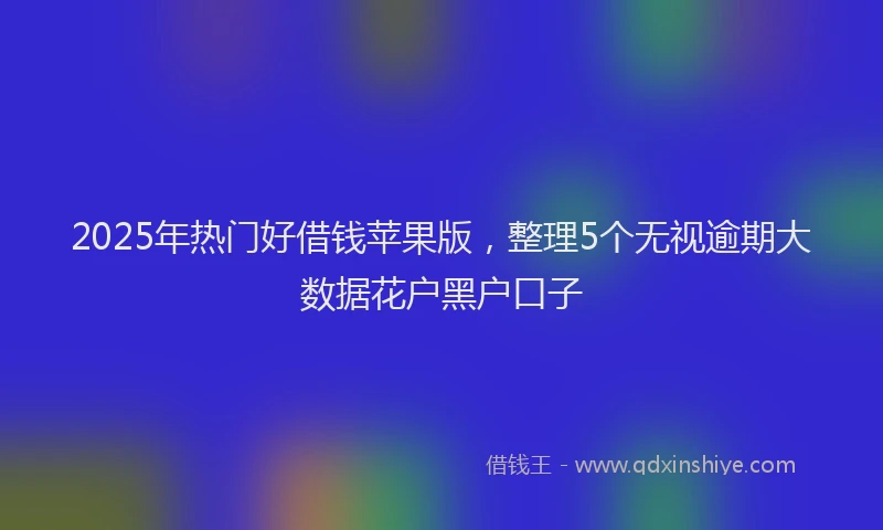 2025年热门好借钱苹果版，整理5个无视逾期大数据花户黑户口子