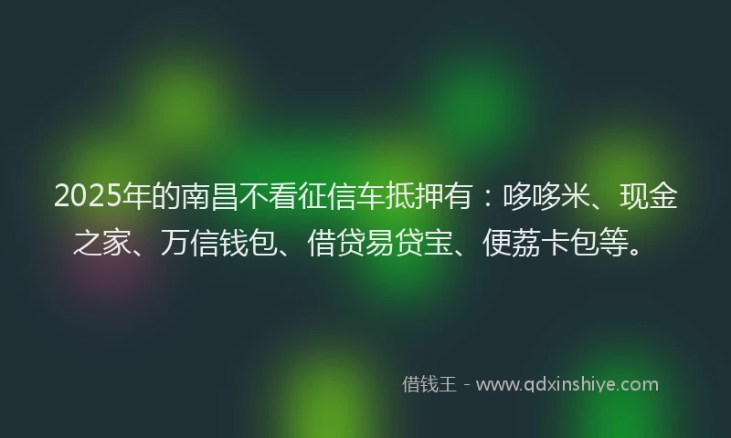 2025年的南昌不看征信车抵押有：哆哆米、现金之家、万信钱包、借贷易贷宝、便荔卡包等。